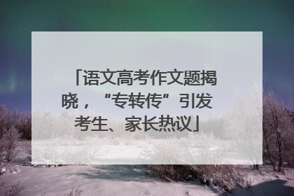 语文高考作文题揭晓，“专转传”引发考生、家长热议