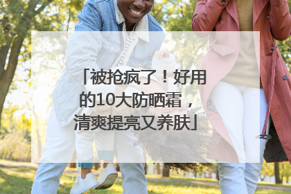 被抢疯了！好用的10大防晒霜，清爽提亮又养肤