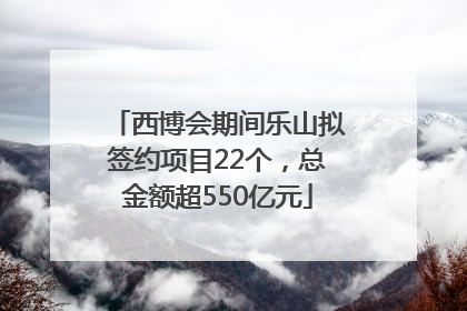 西博会期间乐山拟签约项目22个，总金额超550亿元