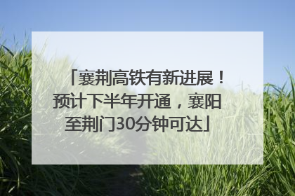 襄荆高铁有新进展！预计下半年开通，襄阳至荆门30分钟可达