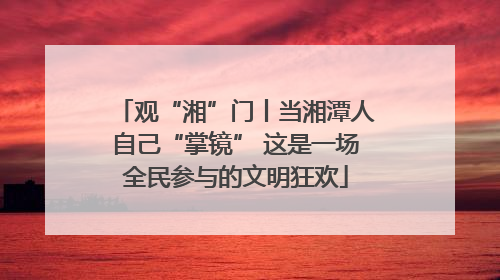 观“湘”门丨当湘潭人自己“掌镜” 这是一场全民参与的文明狂欢