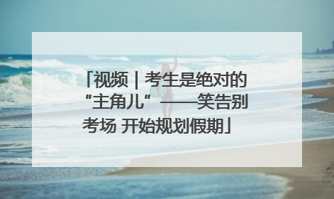 视频｜考生是绝对的“主角儿”——笑告别考场 开始规划假期
