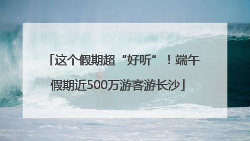 这个假期超“好听”！端午假期近500万游客游长沙