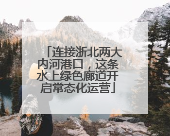 连接浙北两大内河港口，这条水上绿色廊道开启常态化运营