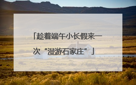 趁着端午小长假来一次“漫游石家庄”