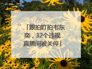 跟拍盯拍韦东奕，32个违规直播间被关停