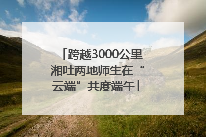 跨越3000公里 湘吐两地师生在“云端”共度端午