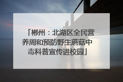 郴州：北湖区全民营养周和预防野生蘑菇中毒科普宣传进校园