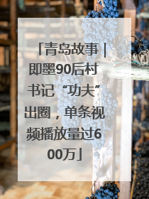 青岛故事｜即墨90后村书记“功夫”出圈，单条视频播放量过600万