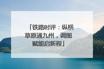 铁路时评：纵横草原通九州，调图赋能启新程