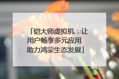 铠大师虚拟机：让用户畅享多元应用 助力鸿蒙生态发展
