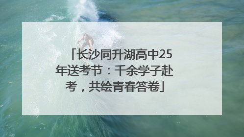 长沙同升湖高中25年送考节：千余学子赴考，共绘青春答卷