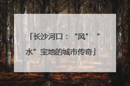 长沙河口：“风”“水”宝地的城市传奇