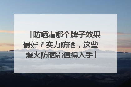 防晒霜哪个牌子效果最好？实力防晒，这些爆火防晒霜值得入手