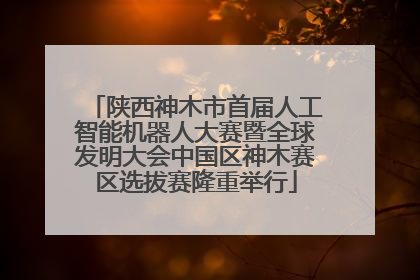 陕西神木市首届人工智能机器人大赛暨全球发明大会中国区神木赛区选拔赛隆重举行