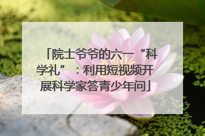 院士爷爷的六一“科学礼”：利用短视频开展科学家答青少年问