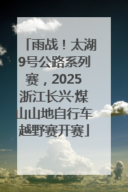 雨战！太湖9号公路系列赛，2025浙江长兴·煤山山地自行车越野赛开赛