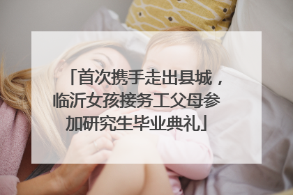 首次携手走出县城，临沂女孩接务工父母参加研究生毕业典礼
