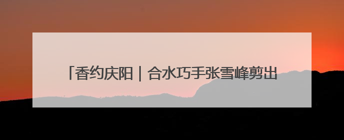 香约庆阳｜合水巧手张雪峰剪出百象图 六岁孙子接力非遗传承