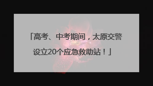 高考、中考期间，太原交警设立20个应急救助站！
