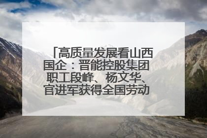 高质量发展看山西国企：晋能控股集团职工段峰、杨文华、官进军获得全国劳动模范荣誉称号