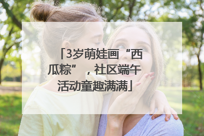 3岁萌娃画“西瓜粽”，社区端午活动童趣满满