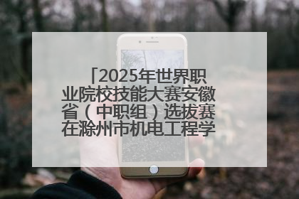 2025年世界职业院校技能大赛安徽省（中职组）选拔赛在滁州市机电工程学校赛点落下帷幕