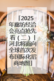 2025年廊坊经洽会亮点抢先看（二）丨河北将面向全球首次发布国际化招商地图