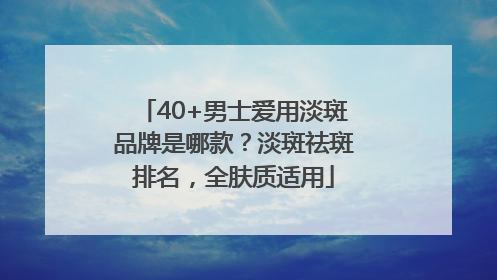 40+男士爱用淡斑品牌是哪款？淡斑祛斑排名，全肤质适用