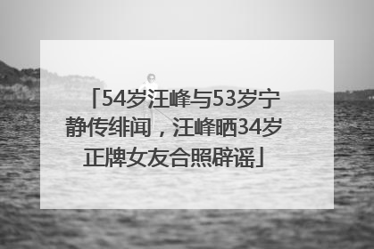 54岁汪峰与53岁宁静传绯闻，汪峰晒34岁正牌女友合照辟谣